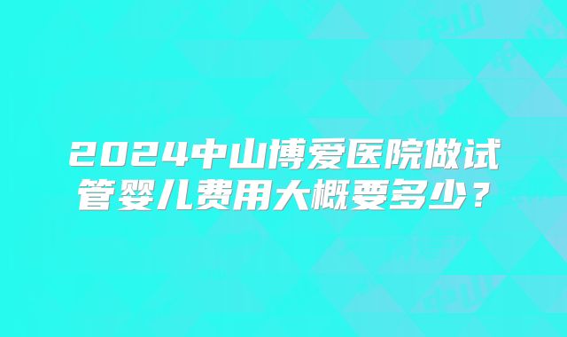 2024中山博爱医院做试管婴儿费用大概要多少?
