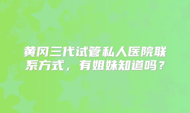 黄冈三代试管私人医院联系方式，有姐妹知道吗？