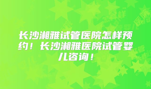 长沙湘雅试管医院怎样预约！长沙湘雅医院试管婴儿咨询！