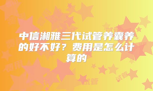 中信湘雅三代试管养囊养的好不好？费用是怎么计算的
