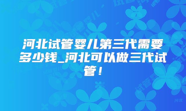 河北试管婴儿第三代需要多少钱_河北可以做三代试管！