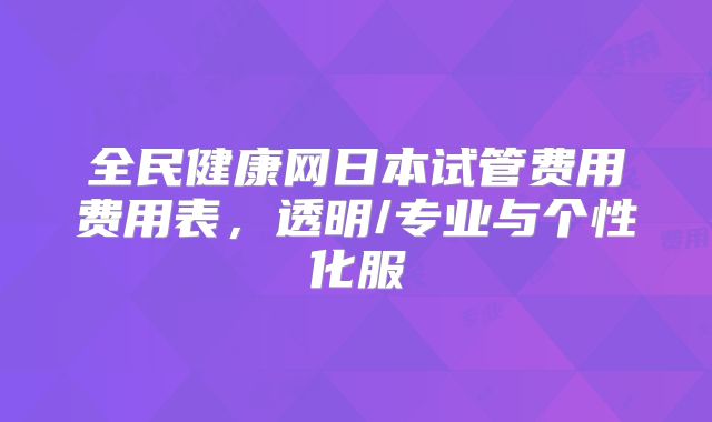 全民健康网日本试管费用费用表,透明/专业与个性化服