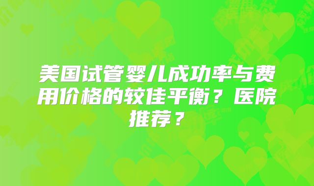 美国试管婴儿成功率与费用价格的较佳平衡？医院推荐？