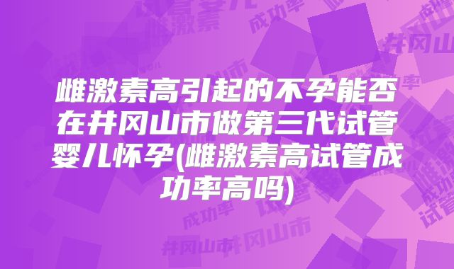 雌激素高引起的不孕能否在井冈山市做第三代试管婴儿怀孕(雌激素高试管成功率高吗)