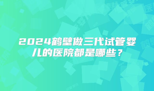 2024鹤壁做三代试管婴儿的医院都是哪些？
