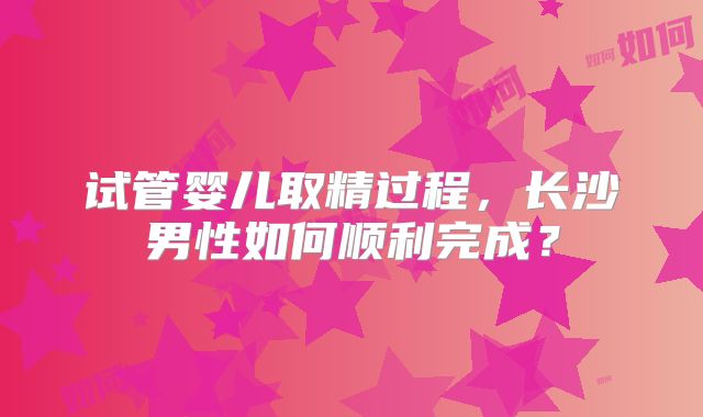 试管婴儿取精过程，长沙男性如何顺利完成？