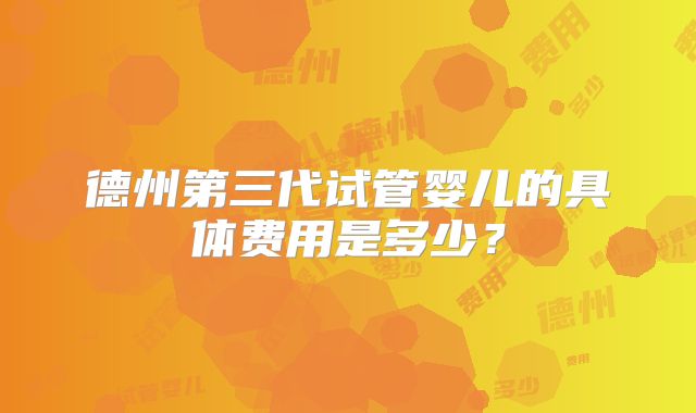 德州第三代试管婴儿的具体费用是多少？