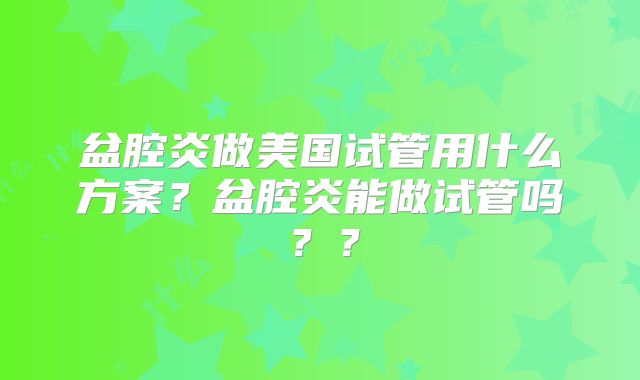 盆腔炎做美国试管用什么方案？盆腔炎能做试管吗？？