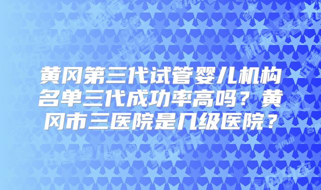 黄冈第三代试管婴儿机构名单三代成功率高吗？黄冈市三医院是几级医院？