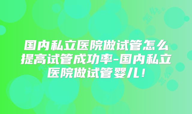 国内私立医院做试管怎么提高试管成功率-国内私立医院做试管婴儿！