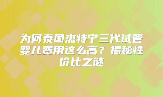 为何泰国杰特宁三代试管婴儿费用这么高？揭秘性价比之谜