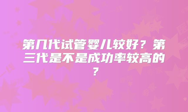 第几代试管婴儿较好？第三代是不是成功率较高的？