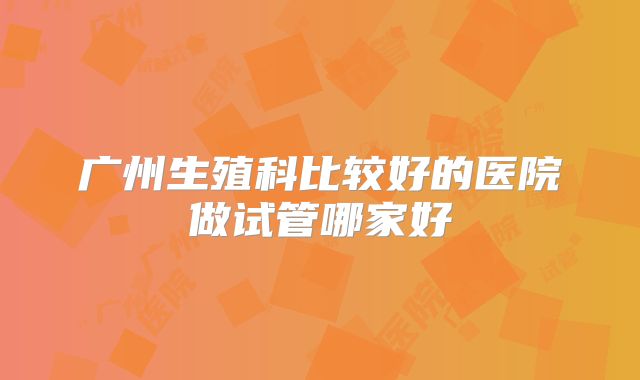 广州生殖科比较好的医院做试管哪家好