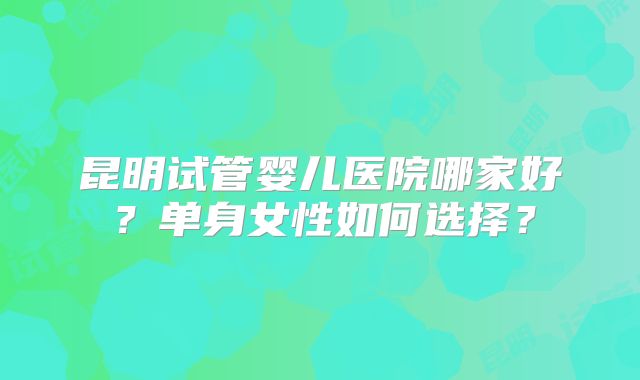 昆明试管婴儿医院哪家好？单身女性如何选择？
