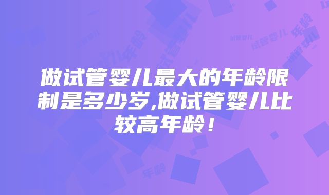 做试管婴儿最大的年龄限制是多少岁,做试管婴儿比较高年龄!