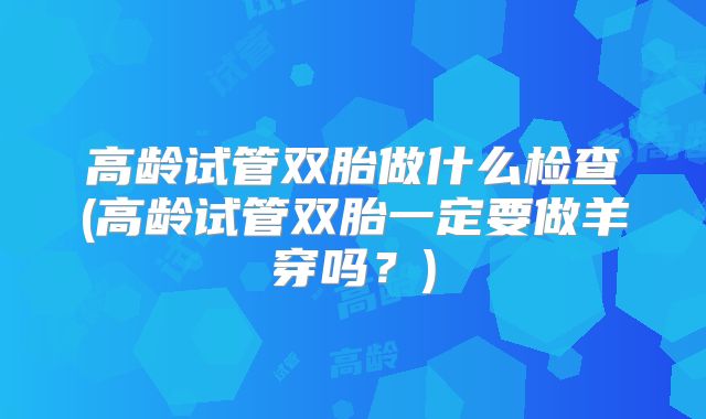 高龄试管双胎做什么检查(高龄试管双胎一定要做羊穿吗？)