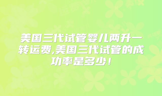 美国三代试管婴儿两升一转运费,美国三代试管的成功率是多少！