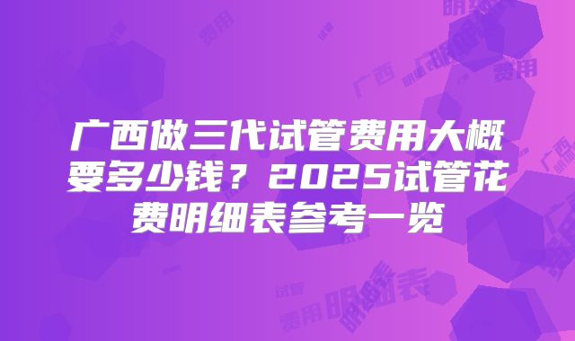 广西做三代试管费用大概要多少钱？2025试管花费明细表参考一览