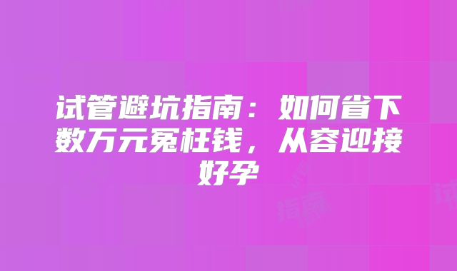 试管避坑指南：如何省下数万元冤枉钱，从容迎接好孕