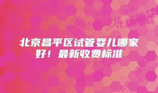 北京昌平区试管婴儿哪家好！最新收费标准