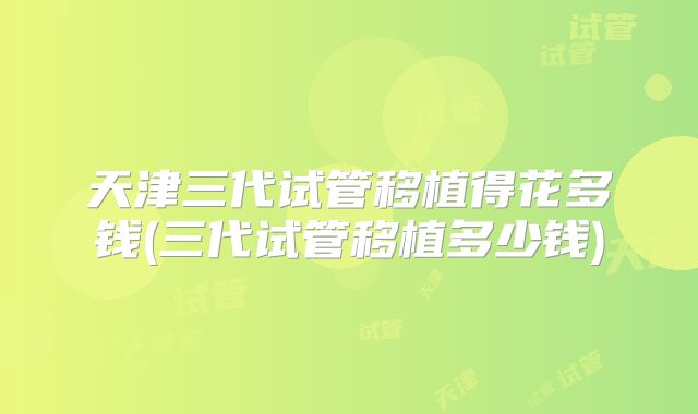 天津三代试管移植得花多钱(三代试管移植多少钱)