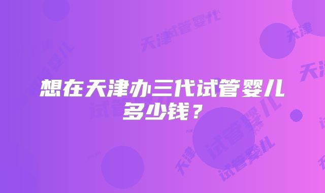 想在天津办三代试管婴儿多少钱？