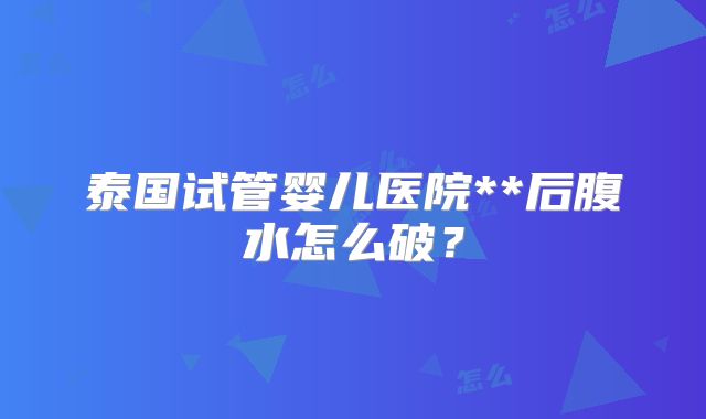 泰国试管婴儿医院**后腹水怎么破？