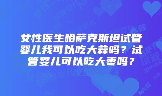 女性医生哈萨克斯坦试管婴儿我可以吃大蒜吗？试管婴儿可以吃大枣吗？