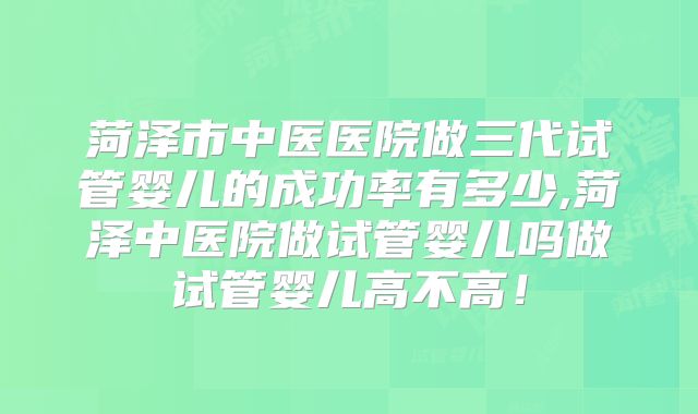 菏泽市中医医院做三代试管婴儿的成功率有多少,菏泽中医院做试管婴儿吗做试管婴儿高不高！