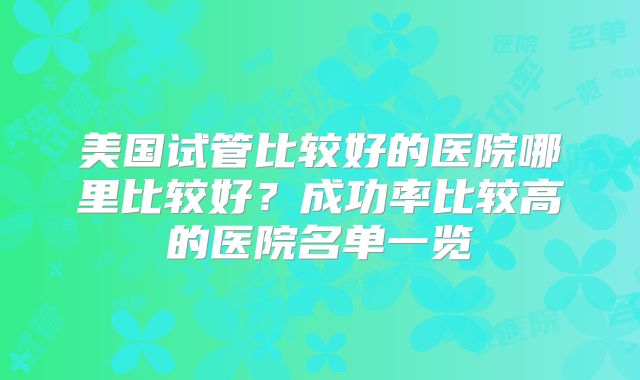美国试管比较好的医院哪里比较好?成功率比较高的医院名单一览
