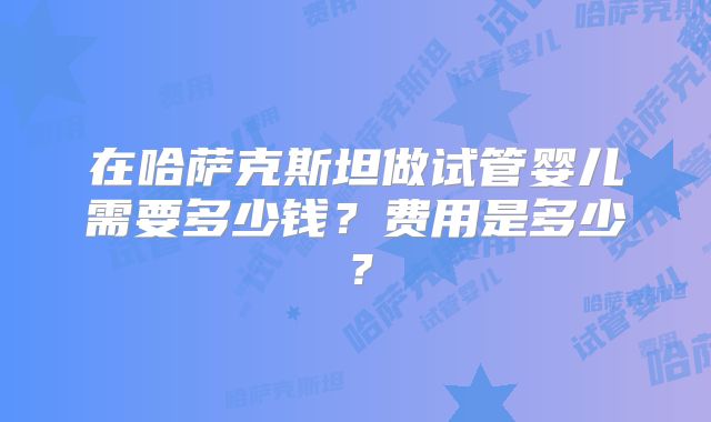 在哈萨克斯坦做试管婴儿需要多少钱？费用是多少？