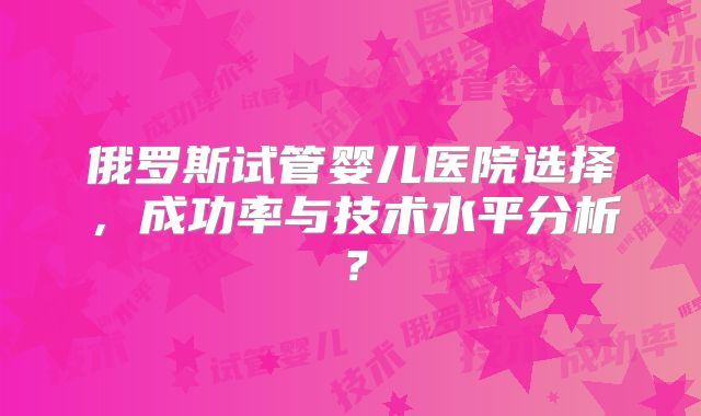 俄罗斯试管婴儿医院选择，成功率与技术水平分析？