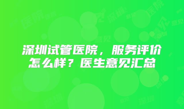 深圳试管医院,服务评价怎么样?医生意见汇总