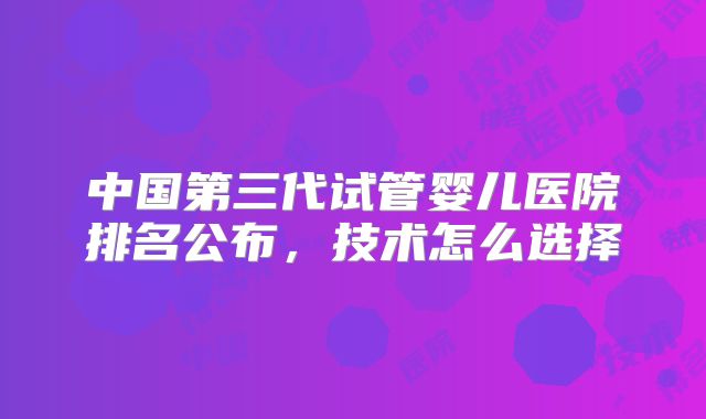 中国第三代试管婴儿医院排名公布，技术怎么选择