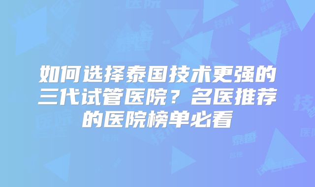 如何选择泰国技术更强的三代试管医院？名医推荐的医院榜单必看