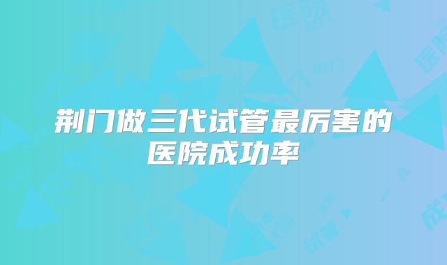 荆门做三代试管最厉害的医院成功率