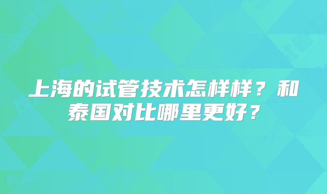 上海的试管技术怎样样？和泰国对比哪里更好？