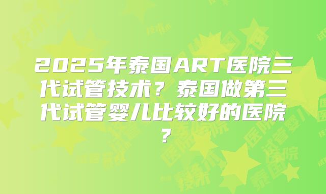 2025年泰国ART医院三代试管技术？泰国做第三代试管婴儿比较好的医院？