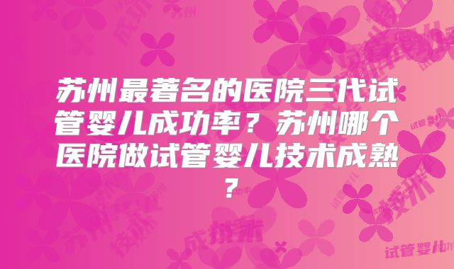 苏州最著名的医院三代试管婴儿成功率?苏州哪个医院做试管婴儿技术成熟?