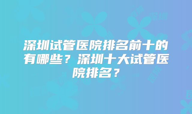 深圳试管医院排名前十的有哪些？深圳十大试管医院排名？