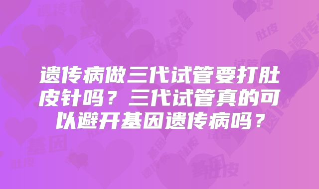 遗传病做三代试管要打肚皮针吗?三代试管真的可以避开基因遗传病吗?