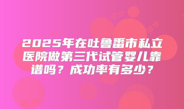 2025年在吐鲁番市私立医院做第三代试管婴儿靠谱吗?成功率有多少?