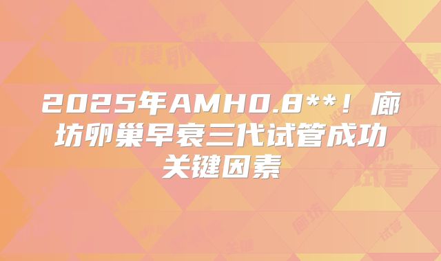 2025年AMH0.8**！廊坊卵巢早衰三代试管成功关键因素