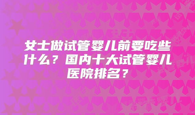女士做试管婴儿前要吃些什么？国内十大试管婴儿医院排名？
