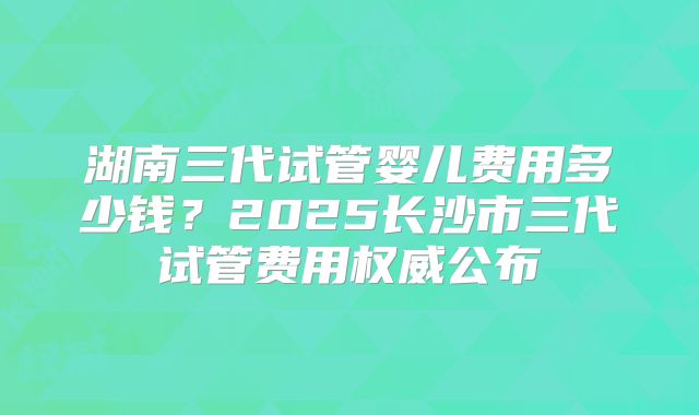 湖南三代试管婴儿费用多少钱？2025长沙市三代试管费用权威公布