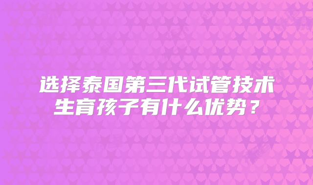选择泰国第三代试管技术生育孩子有什么优势?