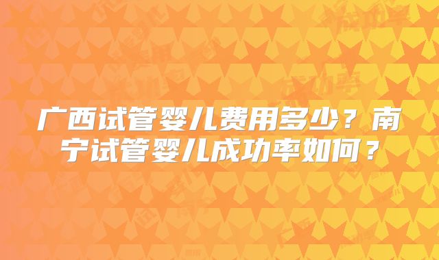 广西试管婴儿费用多少？南宁试管婴儿成功率如何？