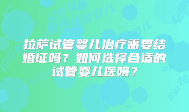 拉萨试管婴儿治疗需要结婚证吗?如何选择合适的试管婴儿医院?