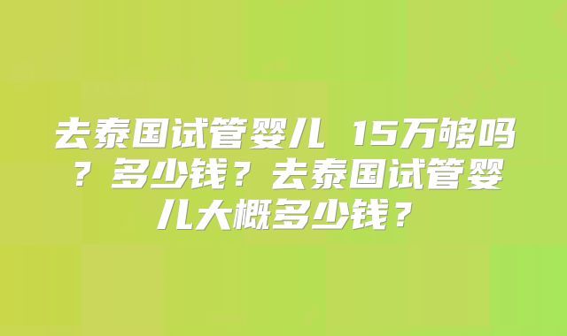 去泰国试管婴儿 15万够吗？多少钱？去泰国试管婴儿大概多少钱？