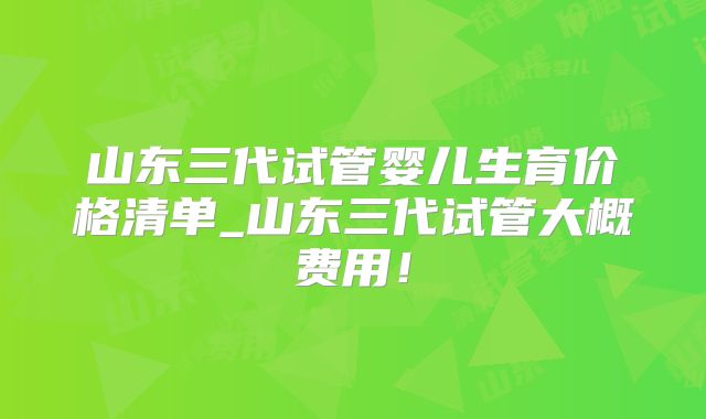 山东三代试管婴儿生育价格清单_山东三代试管大概费用！